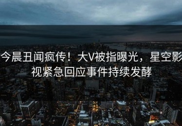 今晨丑闻疯传！大V被指曝光，星空影视紧急回应事件持续发酵