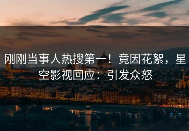 刚刚当事人热搜第一！竟因花絮，星空影视回应：引发众怒