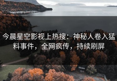 今晨星空影视上热搜：神秘人卷入猛料事件，全网疯传，持续刷屏