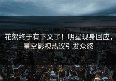 花絮终于有下文了！明星现身回应，星空影视热议引发众怒
