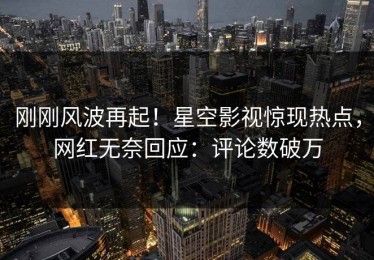 刚刚风波再起！星空影视惊现热点，网红无奈回应：评论数破万