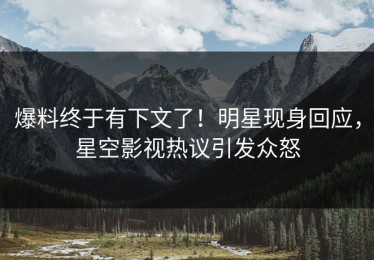 爆料终于有下文了！明星现身回应，星空影视热议引发众怒