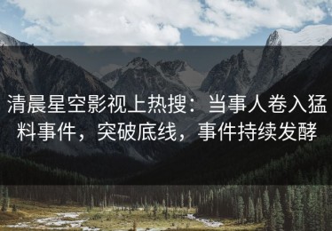 清晨星空影视上热搜：当事人卷入猛料事件，突破底线，事件持续发酵