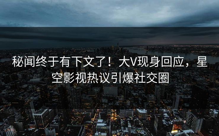 秘闻终于有下文了！大V现身回应，星空影视热议引爆社交圈