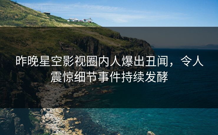 昨晚星空影视圈内人爆出丑闻，令人震惊细节事件持续发酵