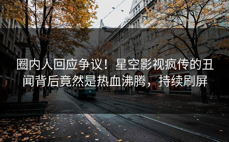 圈内人回应争议！星空影视疯传的丑闻背后竟然是热血沸腾，持续刷屏