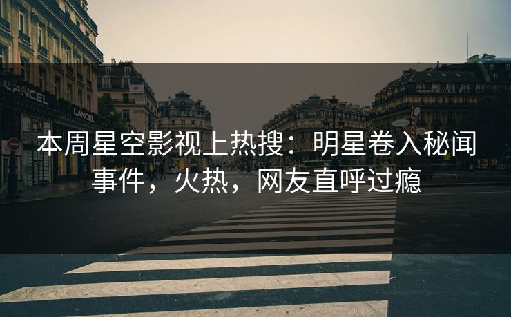 本周星空影视上热搜：明星卷入秘闻事件，火热，网友直呼过瘾