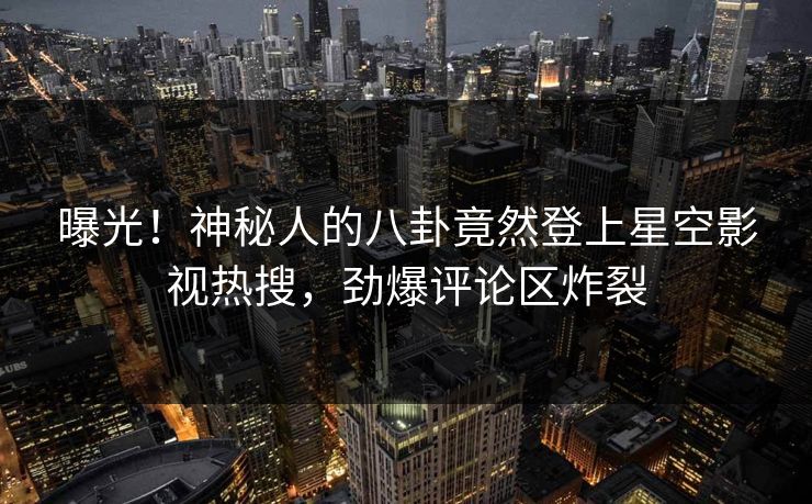 曝光！神秘人的八卦竟然登上星空影视热搜，劲爆评论区炸裂
