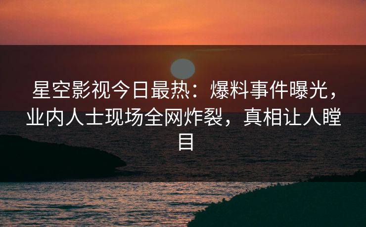 星空影视今日最热：爆料事件曝光，业内人士现场全网炸裂，真相让人瞠目