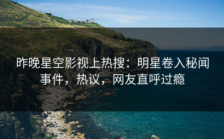 昨晚星空影视上热搜：明星卷入秘闻事件，热议，网友直呼过瘾