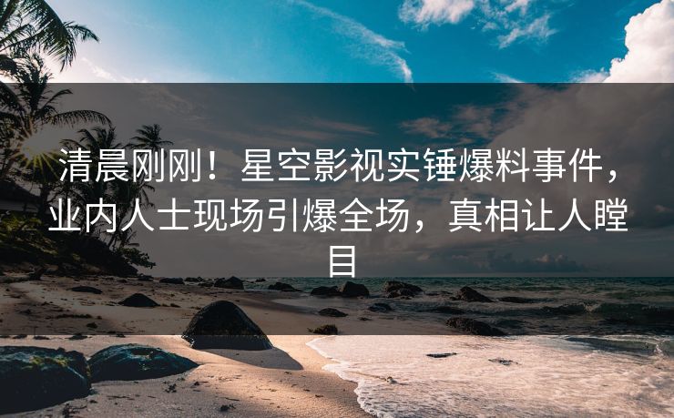 清晨刚刚！星空影视实锤爆料事件，业内人士现场引爆全场，真相让人瞠目
