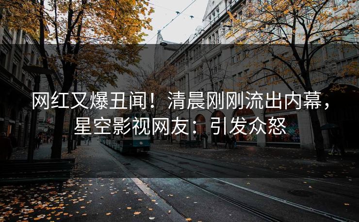 网红又爆丑闻！清晨刚刚流出内幕，星空影视网友：引发众怒