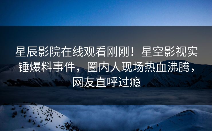 星辰影院在线观看刚刚！星空影视实锤爆料事件，圈内人现场热血沸腾，网友直呼过瘾