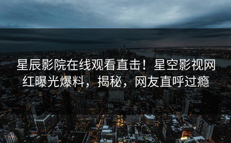 星辰影院在线观看直击！星空影视网红曝光爆料，揭秘，网友直呼过瘾
