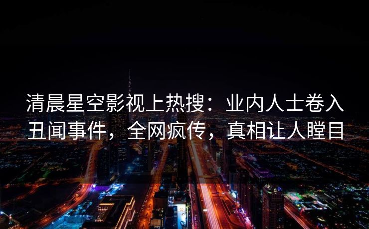 清晨星空影视上热搜：业内人士卷入丑闻事件，全网疯传，真相让人瞠目
