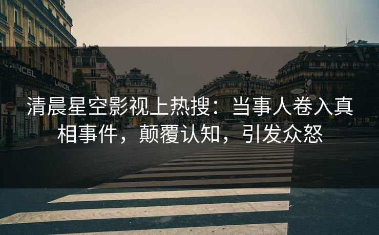 清晨星空影视上热搜：当事人卷入真相事件，颠覆认知，引发众怒