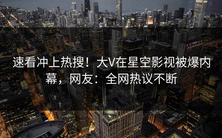 速看冲上热搜！大V在星空影视被爆内幕，网友：全网热议不断
