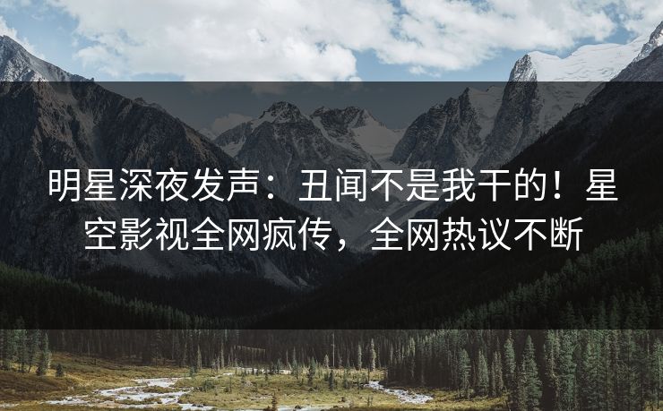 明星深夜发声：丑闻不是我干的！星空影视全网疯传，全网热议不断