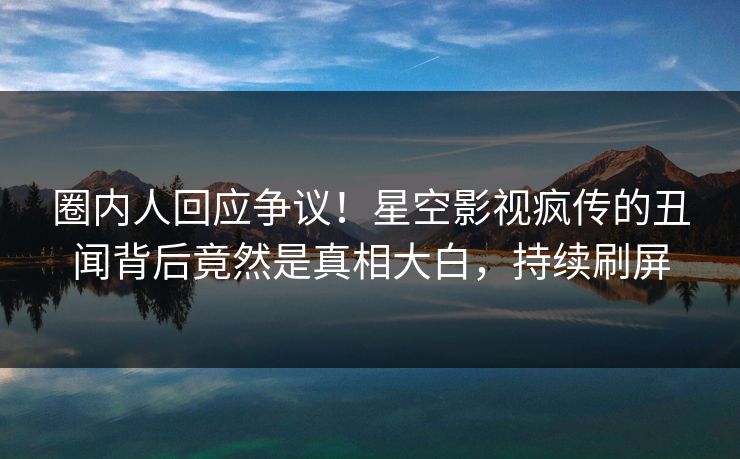 圈内人回应争议！星空影视疯传的丑闻背后竟然是真相大白，持续刷屏
