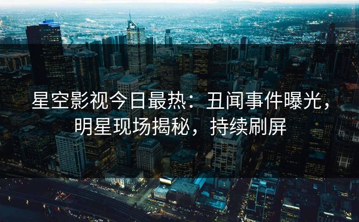 星空影视今日最热：丑闻事件曝光，明星现场揭秘，持续刷屏