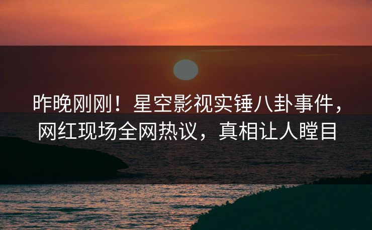 昨晚刚刚！星空影视实锤八卦事件，网红现场全网热议，真相让人瞠目