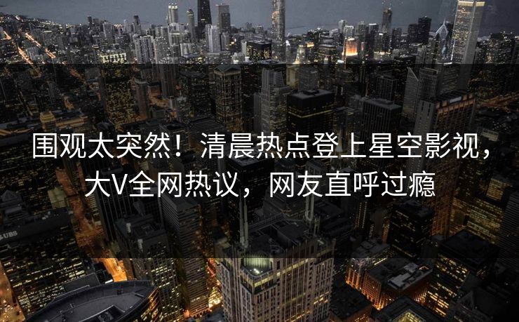 围观太突然！清晨热点登上星空影视，大V全网热议，网友直呼过瘾