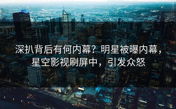 深扒背后有何内幕？明星被曝内幕，星空影视刷屏中，引发众怒