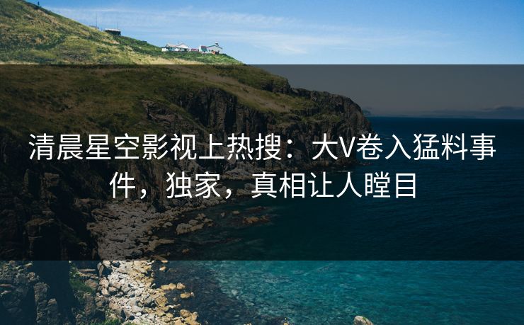清晨星空影视上热搜：大V卷入猛料事件，独家，真相让人瞠目
