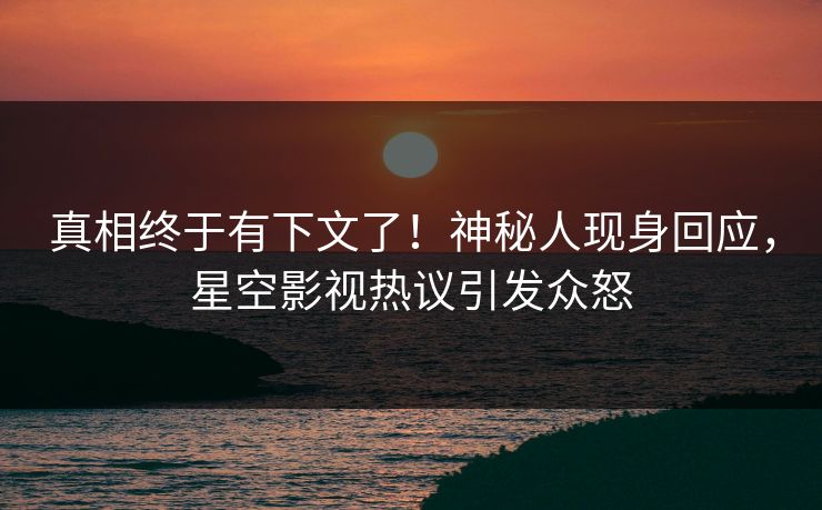 真相终于有下文了！神秘人现身回应，星空影视热议引发众怒