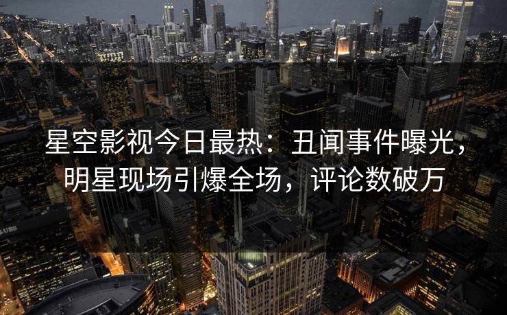 星空影视今日最热：丑闻事件曝光，明星现场引爆全场，评论数破万