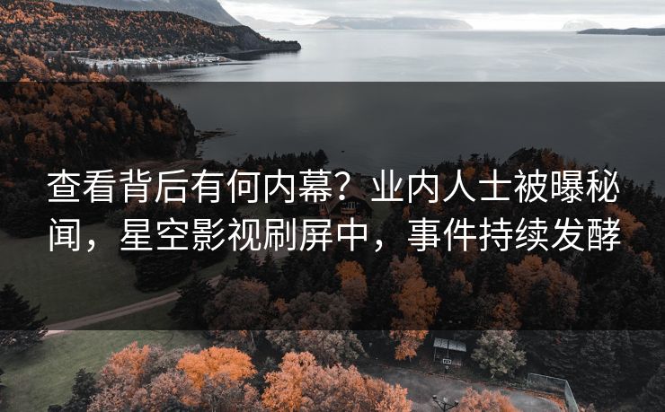 查看背后有何内幕？业内人士被曝秘闻，星空影视刷屏中，事件持续发酵