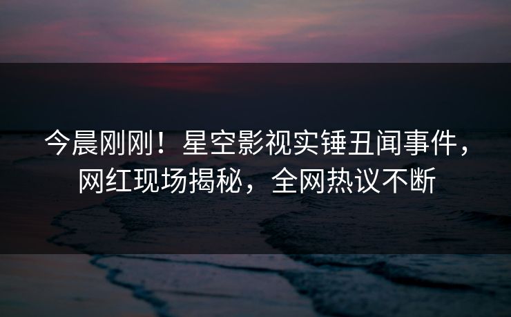 今晨刚刚！星空影视实锤丑闻事件，网红现场揭秘，全网热议不断