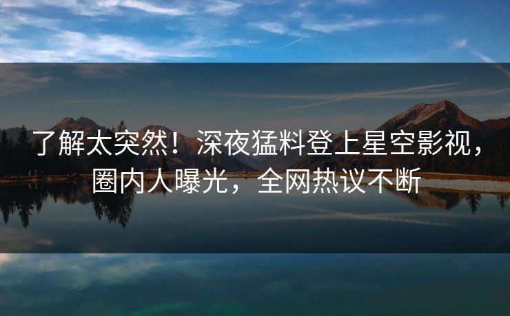 了解太突然！深夜猛料登上星空影视，圈内人曝光，全网热议不断