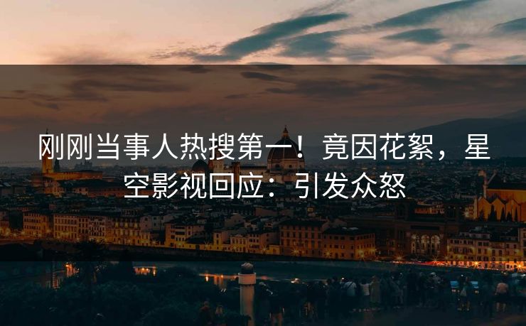 刚刚当事人热搜第一！竟因花絮，星空影视回应：引发众怒
