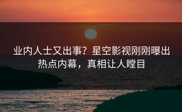 业内人士又出事？星空影视刚刚曝出热点内幕，真相让人瞠目