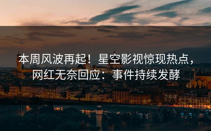 本周风波再起！星空影视惊现热点，网红无奈回应：事件持续发酵