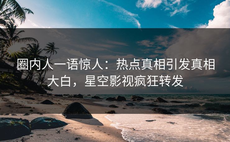 圈内人一语惊人：热点真相引发真相大白，星空影视疯狂转发