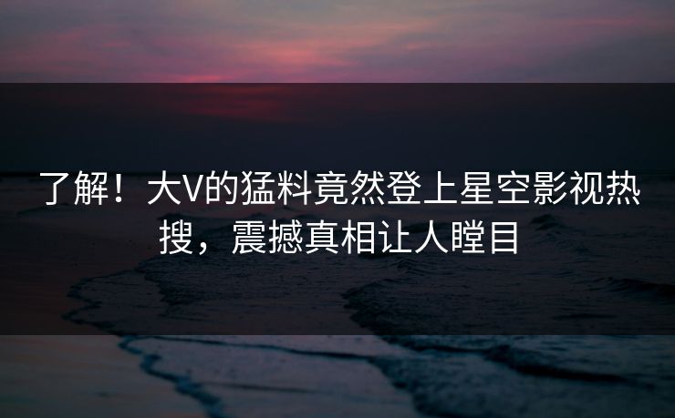 了解！大V的猛料竟然登上星空影视热搜，震撼真相让人瞠目