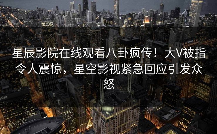 星辰影院在线观看八卦疯传！大V被指令人震惊，星空影视紧急回应引发众怒