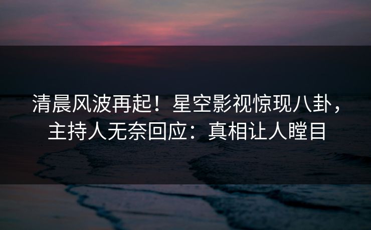 清晨风波再起！星空影视惊现八卦，主持人无奈回应：真相让人瞠目