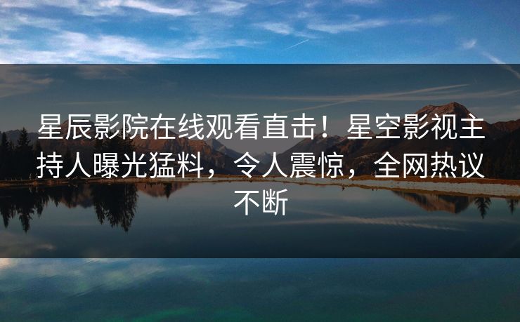 星辰影院在线观看直击！星空影视主持人曝光猛料，令人震惊，全网热议不断