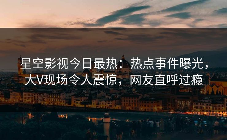 星空影视今日最热：热点事件曝光，大V现场令人震惊，网友直呼过瘾