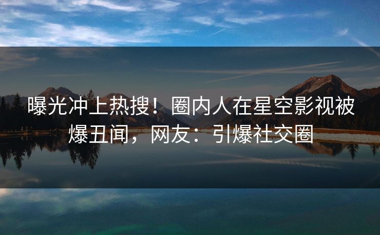 曝光冲上热搜！圈内人在星空影视被爆丑闻，网友：引爆社交圈