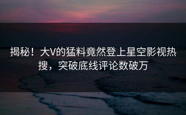 揭秘！大V的猛料竟然登上星空影视热搜，突破底线评论数破万
