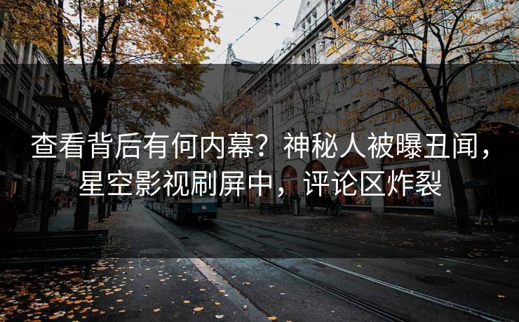 查看背后有何内幕？神秘人被曝丑闻，星空影视刷屏中，评论区炸裂