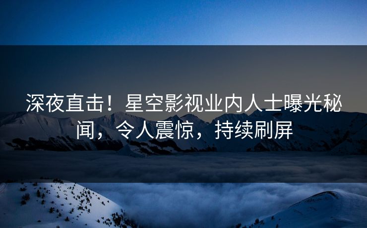 深夜直击！星空影视业内人士曝光秘闻，令人震惊，持续刷屏