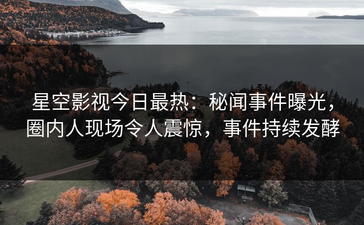 星空影视今日最热：秘闻事件曝光，圈内人现场令人震惊，事件持续发酵