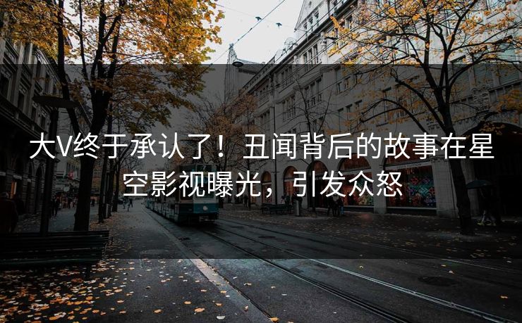 大V终于承认了！丑闻背后的故事在星空影视曝光，引发众怒