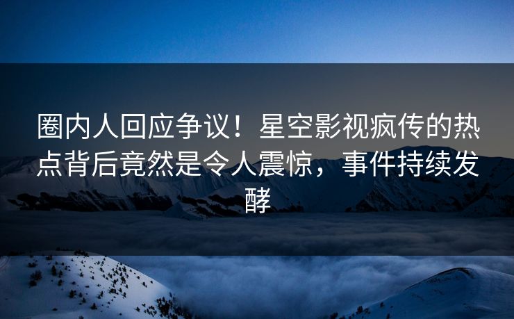 圈内人回应争议！星空影视疯传的热点背后竟然是令人震惊，事件持续发酵