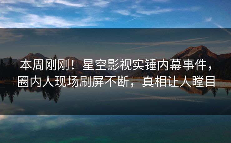 本周刚刚！星空影视实锤内幕事件，圈内人现场刷屏不断，真相让人瞠目